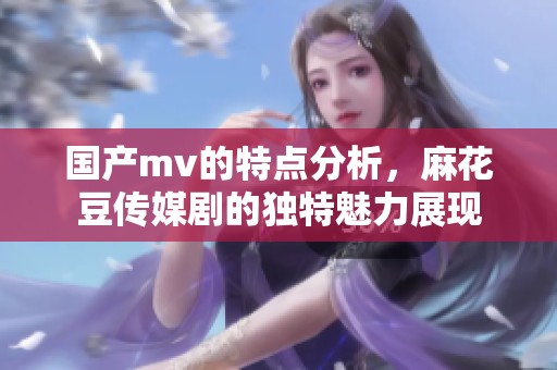 国产mv的特点分析，麻花豆传媒剧的独特魅力展现