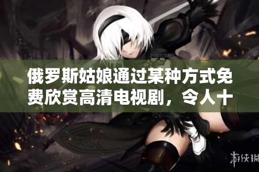 俄罗斯姑娘通过某种方式免费欣赏高清电视剧，令人十分羡慕。