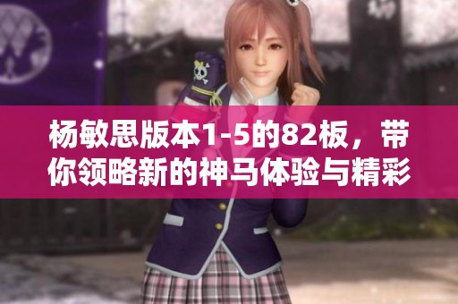 杨敏思版本1-5的82板，带你领略新的神马体验与精彩内容