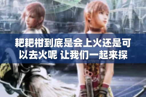 耙耙柑到底是会上火还是可以去火呢 让我们一起来探讨一下吧