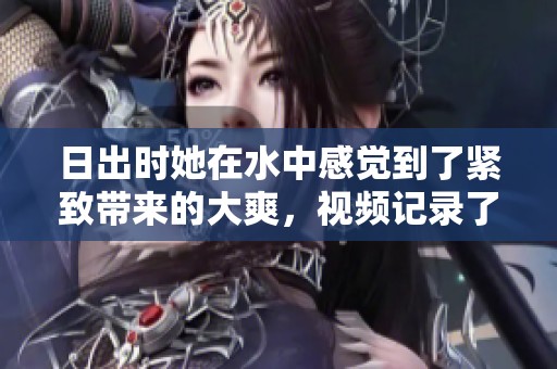 日出时她在水中感觉到了紧致带来的大爽，视频记录了这一切精彩瞬间