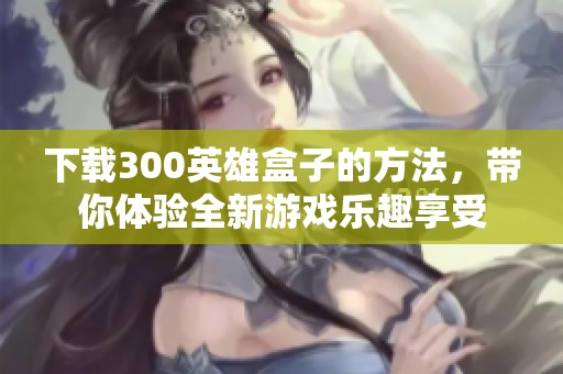 下载300英雄盒子的方法，带你体验全新游戏乐趣享受