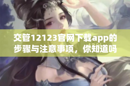 交管12123官网下载app的步骤与注意事项，你知道吗？