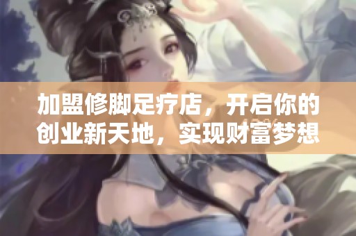 加盟修脚足疗店，开启你的创业新天地，实现财富梦想！