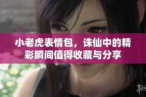 小老虎表情包，诛仙中的精彩瞬间值得收藏与分享