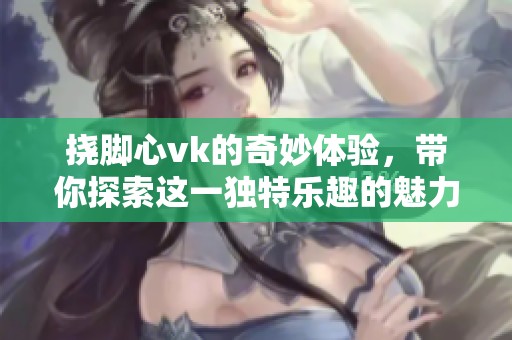 挠脚心vk的奇妙体验，带你探索这一独特乐趣的魅力所在