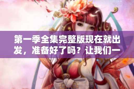 第一季全集完整版现在就出发，准备好了吗？让我们一起开始这场精彩之旅！