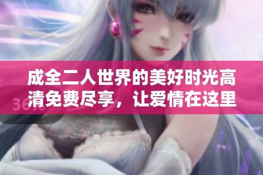 成全二人世界的美好时光高清免费尽享，让爱情在这里绽放更多精彩