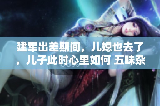 建军出差期间，儿媳也去了，儿子此时心里如何 五味杂陈