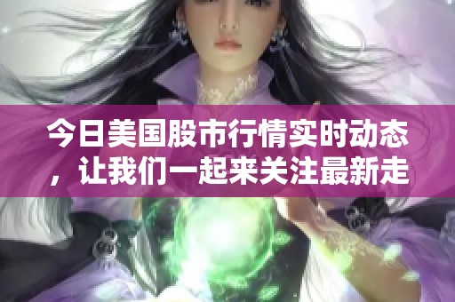 今日美国股市行情实时动态，让我们一起来关注最新走势信息