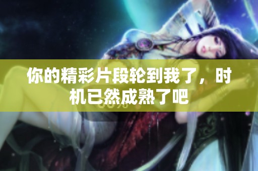 你的精彩片段轮到我了，时机已然成熟了吧