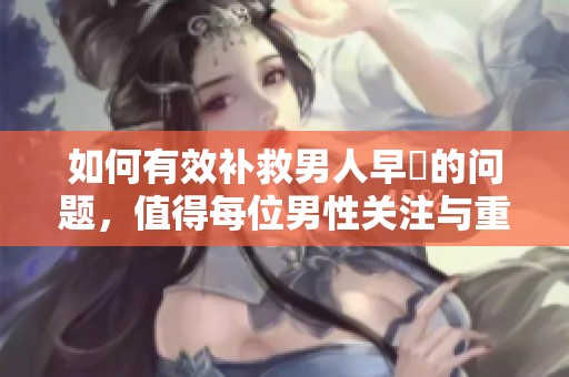 如何有效补救男人早迣的问题，值得每位男性关注与重视