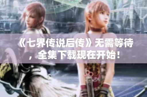 《七界传说后传》无需等待，全集下载现在开始！