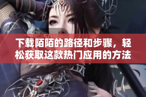 下载陌陌的路径和步骤，轻松获取这款热门应用的方法介绍