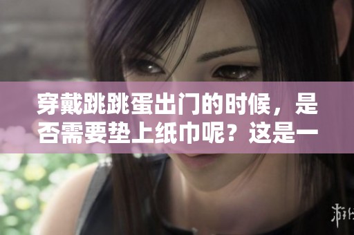 穿戴跳跳蛋出门的时候，是否需要垫上纸巾呢？这是一个值得思考的问题。