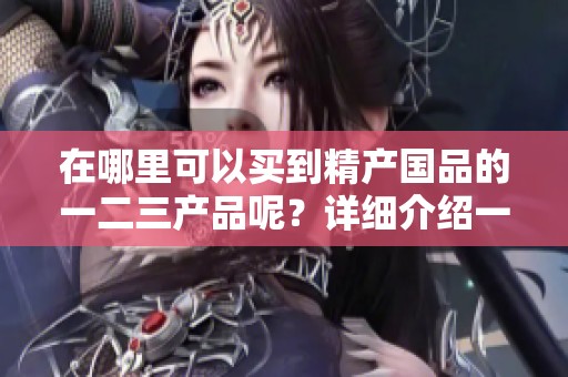 在哪里可以买到精产国品的一二三产品呢？详细介绍一下方法和渠道