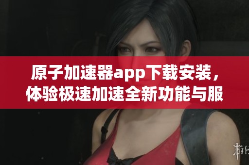 原子加速器app下载安装，体验极速加速全新功能与服务