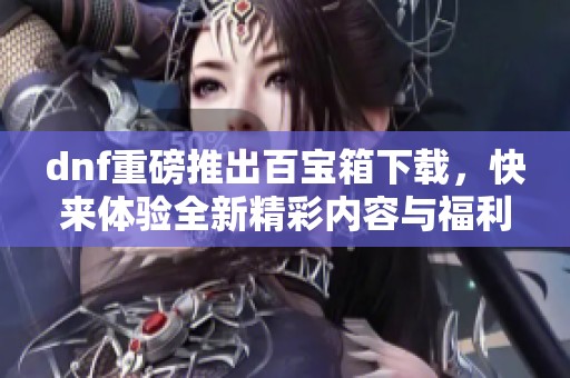 dnf重磅推出百宝箱下载，快来体验全新精彩内容与福利吧