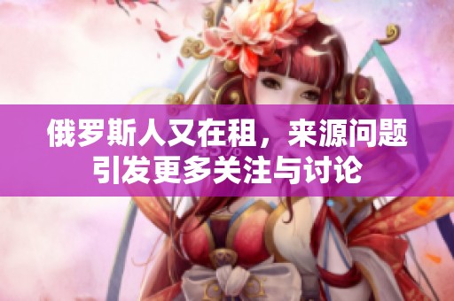 俄罗斯人又在租，来源问题引发更多关注与讨论