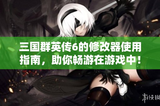三国群英传6的修改器使用指南，助你畅游在游戏中！
