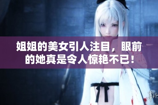 姐姐的美女引人注目，眼前的她真是令人惊艳不已！