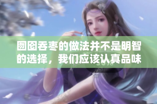 囫囵吞枣的做法并不是明智的选择，我们应该认真品味每一个细节和过程