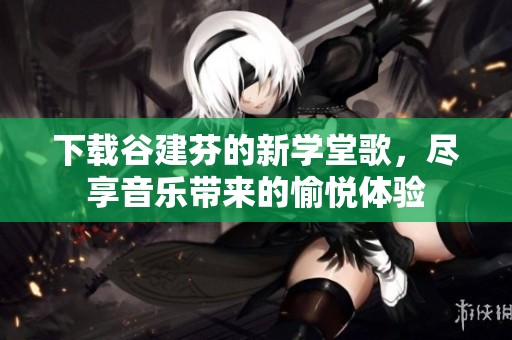 下载谷建芬的新学堂歌，尽享音乐带来的愉悦体验