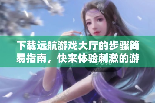 下载远航游戏大厅的步骤简易指南，快来体验刺激的游戏乐趣吧