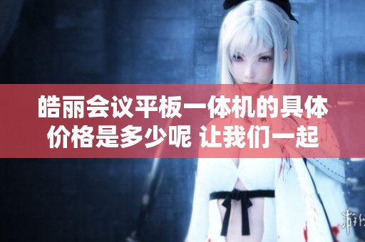 皓丽会议平板一体机的具体价格是多少呢 让我们一起来了解一下吧