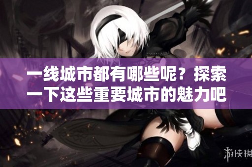 一线城市都有哪些呢？探索一下这些重要城市的魅力吧！