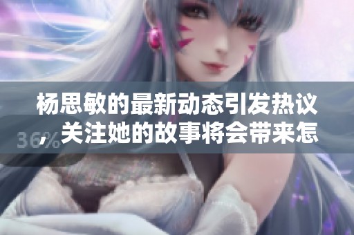 杨思敏的最新动态引发热议，关注她的故事将会带来怎样的精彩？
