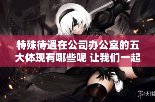特殊待遇在公司办公室的五大体现有哪些呢 让我们一起来揭晓吧