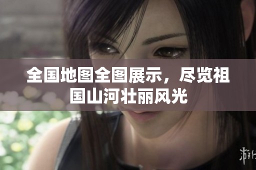 全国地图全图展示，尽览祖国山河壮丽风光
