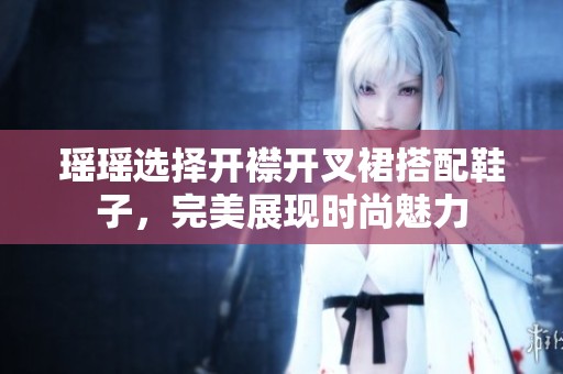 瑶瑶选择开襟开叉裙搭配鞋子，完美展现时尚魅力