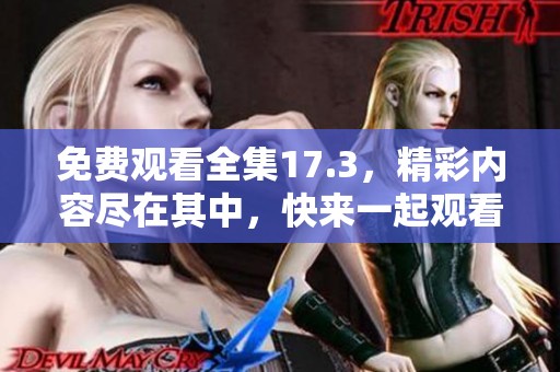 免费观看全集17.3，精彩内容尽在其中，快来一起观看吧