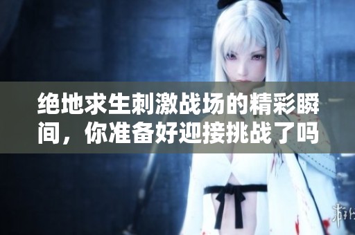 绝地求生刺激战场的精彩瞬间，你准备好迎接挑战了吗？