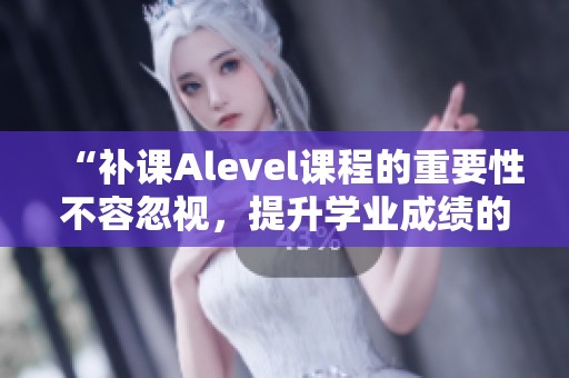 “补课Alevel课程的重要性不容忽视，提升学业成绩的有效途径”