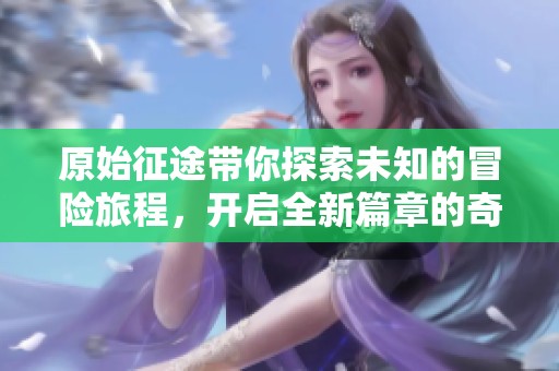 原始征途带你探索未知的冒险旅程，开启全新篇章的奇妙体验