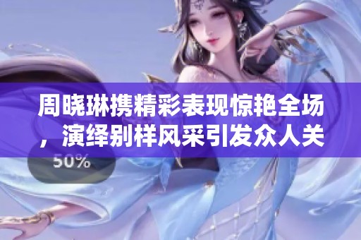 周晓琳携精彩表现惊艳全场，演绎别样风采引发众人关注