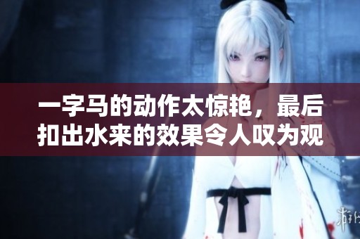 一字马的动作太惊艳，最后扣出水来的效果令人叹为观止