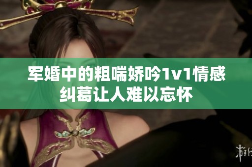 军婚中的粗喘娇吟1v1情感纠葛让人难以忘怀