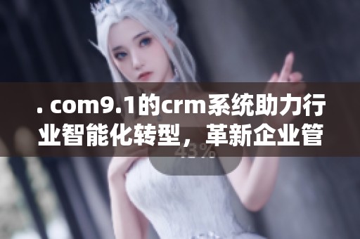. com9.1的crm系统助力行业智能化转型，革新企业管理方式