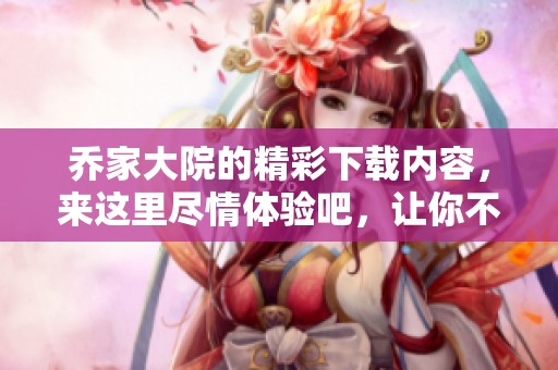 乔家大院的精彩下载内容，来这里尽情体验吧，让你不虚此行！