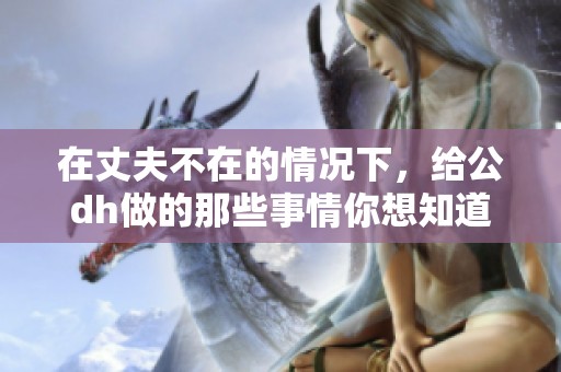 在丈夫不在的情况下，给公dh做的那些事情你想知道吗