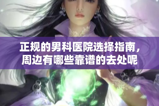 正规的男科医院选择指南，周边有哪些靠谱的去处呢