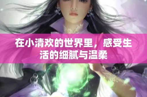 在小清欢的世界里，感受生活的细腻与温柔