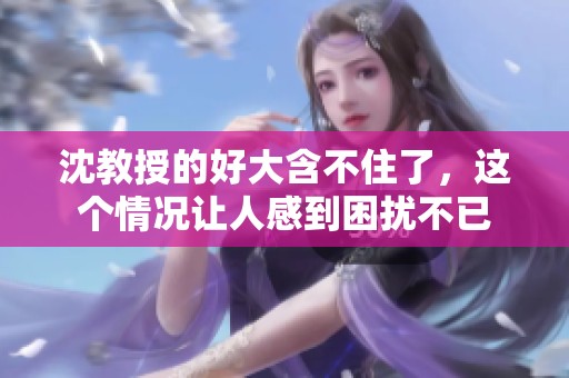 沈教授的好大含不住了，这个情况让人感到困扰不已