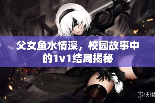 父女鱼水情深，校园故事中的1v1结局揭秘