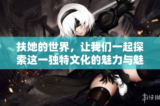 扶她的世界，让我们一起探索这一独特文化的魅力与魅惑