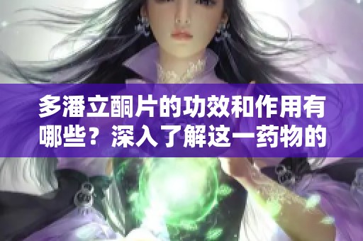 多潘立酮片的功效和作用有哪些？深入了解这一药物的使用效果。